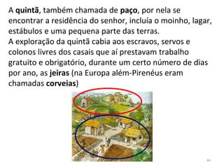 A quintã, também chamada de paço, por nela se
encontrar a residência do senhor, incluía o moinho, lagar,
estábulos e uma pequena parte das terras.
A exploração da quintã cabia aos escravos, servos e
colonos livres dos casais que aí prestavam trabalho
gratuito e obrigatório, durante um certo número de dias
por ano, as jeiras (na Europa além-Pirenéus eram
chamadas corveias)
História A, 10º ano, Módulo 2 44
 