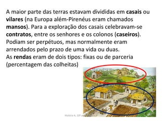 A maior parte das terras estavam divididas em casais ou
vilares (na Europa além-Pirenéus eram chamados
mansos). Para a exploração dos casais celebravam-se
contratos, entre os senhores e os colonos (caseiros).
Podiam ser perpétuos, mas normalmente eram
arrendados pelo prazo de uma vida ou duas.
As rendas eram de dois tipos: fixas ou de parceria
(percentagem das colheitas)
História A, 10º ano, Módulo 2 45
 