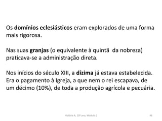 Os domínios eclesiásticos eram explorados de uma forma
mais rigorosa.
Nas suas granjas (o equivalente à quintã da nobreza)
praticava-se a administração direta.
Nos inícios do século XIII, a dízima já estava estabelecida.
Era o pagamento à Igreja, a que nem o rei escapava, de
um décimo (10%), de toda a produção agrícola e pecuária.
História A, 10º ano, Módulo 2 46
 