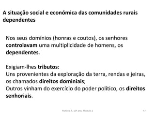A situação social e económica das comunidades rurais
dependentes
Nos seus domínios (honras e coutos), os senhores
controlavam uma multiplicidade de homens, os
dependentes.
Exigiam-lhes tributos:
Uns provenientes da exploração da terra, rendas e jeiras,
os chamados direitos dominiais;
Outros vinham do exercício do poder político, os direitos
senhoriais.
História A, 10º ano, Módulo 2 47
 