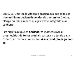 Em 1211, uma lei de Afonso II proclamava que todos os
homens livres deviam depender de um senhor (nobre,
clérigo ou rei), a menos que já vivesse integrado num
senhorio.
Isto significou que os herdadores (homens livres),
proprietários de terras alodiais passaram a ter de pagar
tributos ao rei ou a um senhor. A sua condição degradou-
se.
História A, 10º ano, Módulo 2 48
 