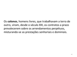 49
Os colonos, homens livres, que trabalhavam a terra de
outro, viram, desde o século XIII, os contratos a prazo
prevalecerem sobre os arrendamentos perpétuos,
misturando-se as prestações senhoriais e dominiais.
 