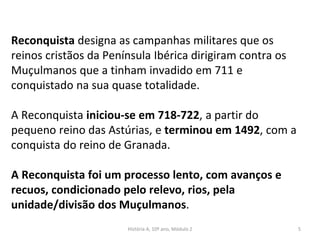 Reconquista designa as campanhas militares que os
reinos cristãos da Península Ibérica dirigiram contra os
Muçulmanos que a tinham invadido em 711 e
conquistado na sua quase totalidade.
A Reconquista iniciou-se em 718-722, a partir do
pequeno reino das Astúrias, e terminou em 1492, com a
conquista do reino de Granada.
A Reconquista foi um processo lento, com avanços e
recuos, condicionado pelo relevo, rios, pela
unidade/divisão dos Muçulmanos.
História A, 10º ano, Módulo 2 5
 