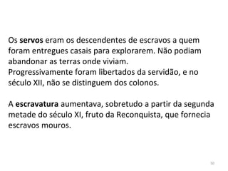 Os servos eram os descendentes de escravos a quem
foram entregues casais para explorarem. Não podiam
abandonar as terras onde viviam.
Progressivamente foram libertados da servidão, e no
século XII, não se distinguem dos colonos.
A escravatura aumentava, sobretudo a partir da segunda
metade do século XI, fruto da Reconquista, que fornecia
escravos mouros.
50
 