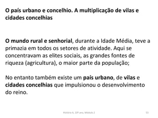 O mundo rural e senhorial, durante a Idade Média, teve a
primazia em todos os setores de atividade. Aqui se
concentravam as elites sociais, as grandes fontes de
riqueza (agricultura), o maior parte da população;
No entanto também existe um país urbano, de vilas e
cidades concelhias que impulsionou o desenvolvimento
do reino.
O país urbano e concelhio. A multiplicação de vilas e
cidades concelhias
História A, 10º ano, Módulo 2 53
 