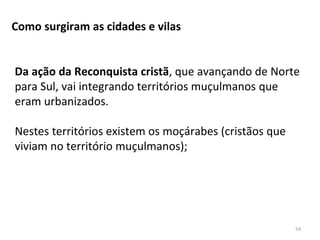 54
Como surgiram as cidades e vilas
Da ação da Reconquista cristã, que avançando de Norte
para Sul, vai integrando territórios muçulmanos que
eram urbanizados.
Nestes territórios existem os moçárabes (cristãos que
viviam no território muçulmanos);
 