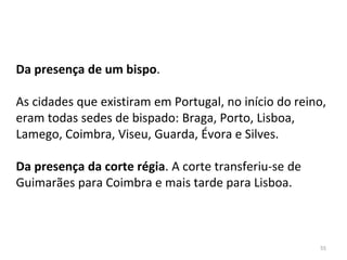 55
Da presença de um bispo.
As cidades que existiram em Portugal, no início do reino,
eram todas sedes de bispado: Braga, Porto, Lisboa,
Lamego, Coimbra, Viseu, Guarda, Évora e Silves.
Da presença da corte régia. A corte transferiu-se de
Guimarães para Coimbra e mais tarde para Lisboa.
 