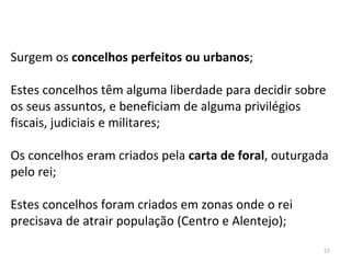 57
Surgem os concelhos perfeitos ou urbanos;
Estes concelhos têm alguma liberdade para decidir sobre
os seus assuntos, e beneficiam de alguma privilégios
fiscais, judiciais e militares;
Os concelhos eram criados pela carta de foral, outurgada
pelo rei;
Estes concelhos foram criados em zonas onde o rei
precisava de atrair população (Centro e Alentejo);
 