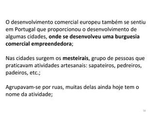 58
O desenvolvimento comercial europeu também se sentiu
em Portugal que proporcionou o desenvolvimento de
algumas cidades, onde se desenvolveu uma burguesia
comercial empreendedora;
Nas cidades surgem os mesteirais, grupo de pessoas que
praticavam atividades artesanais: sapateiros, pedreiros,
padeiros, etc.;
Agrupavam-se por ruas, muitas delas ainda hoje tem o
nome da atividade;
 