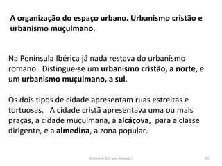 A organização do espaço urbano. Urbanismo cristão e
urbanismo muçulmano.
Na Península Ibérica já nada restava do urbanismo
romano. Distingue-se um urbanismo cristão, a norte, e
um urbanismo muçulmano, a sul.
Os dois tipos de cidade apresentam ruas estreitas e
tortuosas. A cidade cristã apresentava uma ou mais
praças, a cidade muçulmana, a alcáçova, para a classe
dirigente, e a almedina, a zona popular.
História A, 10º ano, Módulo 2 59
 