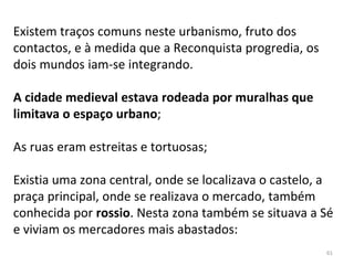 61
Existem traços comuns neste urbanismo, fruto dos
contactos, e à medida que a Reconquista progredia, os
dois mundos iam-se integrando.
A cidade medieval estava rodeada por muralhas que
limitava o espaço urbano;
As ruas eram estreitas e tortuosas;
Existia uma zona central, onde se localizava o castelo, a
praça principal, onde se realizava o mercado, também
conhecida por rossio. Nesta zona também se situava a Sé
e viviam os mercadores mais abastados:
 
