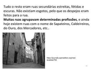 Tudo o resto eram ruas secundárias estreitas, fétidas e
escuras. Não existiam esgotos, pelo que os despejos eram
feitos para a rua.
Muitas ruas agrupavam determinadas profissões, e ainda
hoje existem ruas com o nome de Sapateiros, Caldeireiros,
do Ouro, dos Mercadores, etc..
62
https://journals.openedition.org/med
ievalista/793
 