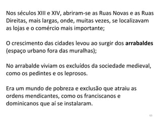 63
Nos séculos XIII e XIV, abriram-se as Ruas Novas e as Ruas
Direitas, mais largas, onde, muitas vezes, se localizavam
as lojas e o comércio mais importante;
O crescimento das cidades levou ao surgir dos arrabaldes
(espaço urbano fora das muralhas);
No arrabalde viviam os excluídos da sociedade medieval,
como os pedintes e os leprosos.
Era um mundo de pobreza e exclusão que atraiu as
ordens mendicantes, como os franciscanos e
dominicanos que aí se instalaram.
 
