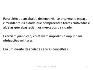 Para além do arrabalde desenvolvia-se o termo, o espaço
circundante da cidade que compreendia terras cultivadas e
aldeias que abasteciam os mercados da cidade.
Exerciam jurisdição, coletavam impostos e impunham
obrigações militares
Era um direito das cidades e vilas concelhias.
História A, 10º ano, Módulo 2 64
 
