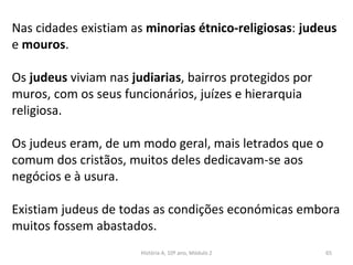 Nas cidades existiam as minorias étnico-religiosas: judeus
e mouros.
Os judeus viviam nas judiarias, bairros protegidos por
muros, com os seus funcionários, juízes e hierarquia
religiosa.
Os judeus eram, de um modo geral, mais letrados que o
comum dos cristãos, muitos deles dedicavam-se aos
negócios e à usura.
Existiam judeus de todas as condições económicas embora
muitos fossem abastados.
História A, 10º ano, Módulo 2 65
 