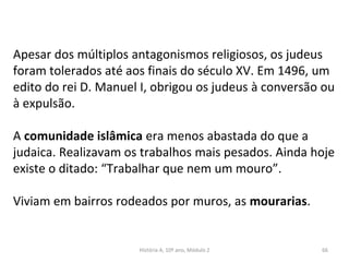 Apesar dos múltiplos antagonismos religiosos, os judeus
foram tolerados até aos finais do século XV. Em 1496, um
edito do rei D. Manuel I, obrigou os judeus à conversão ou
à expulsão.
A comunidade islâmica era menos abastada do que a
judaica. Realizavam os trabalhos mais pesados. Ainda hoje
existe o ditado: “Trabalhar que nem um mouro”.
Viviam em bairros rodeados por muros, as mourarias.
História A, 10º ano, Módulo 2 66
 