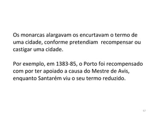 67
Os monarcas alargavam os encurtavam o termo de
uma cidade, conforme pretendiam recompensar ou
castigar uma cidade.
Por exemplo, em 1383-85, o Porto foi recompensado
com por ter apoiado a causa do Mestre de Avis,
enquanto Santarém viu o seu termo reduzido.
 