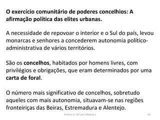 O exercício comunitário de poderes concelhios: A
afirmação política das elites urbanas.
A necessidade de repovoar o interior e o Sul do país, levou
monarcas e senhores a concederem autonomia político-
administrativa de vários territórios.
São os concelhos, habitados por homens livres, com
privilégios e obrigações, que eram determinados por uma
carta de foral.
O número mais significativo de concelhos, sobretudo
aqueles com mais autonomia, situavam-se nas regiões
fronteiriças das Beiras, Estremadura e Alentejo.
História A, 10º ano, Módulo 2 69
 