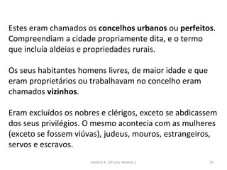 Estes eram chamados os concelhos urbanos ou perfeitos.
Compreendiam a cidade propriamente dita, e o termo
que incluía aldeias e propriedades rurais.
Os seus habitantes homens livres, de maior idade e que
eram proprietários ou trabalhavam no concelho eram
chamados vizinhos.
Eram excluídos os nobres e clérigos, exceto se abdicassem
dos seus privilégios. O mesmo acontecia com as mulheres
(exceto se fossem viúvas), judeus, mouros, estrangeiros,
servos e escravos.
História A, 10º ano, Módulo 2 70
 