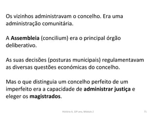 Os vizinhos administravam o concelho. Era uma
administração comunitária.
A Assembleia (concilium) era o principal órgão
deliberativo.
As suas decisões (posturas municipais) regulamentavam
as diversas questões económicas do concelho.
Mas o que distinguia um concelho perfeito de um
imperfeito era a capacidade de administrar justiça e
eleger os magistrados.
História A, 10º ano, Módulo 2 71
 