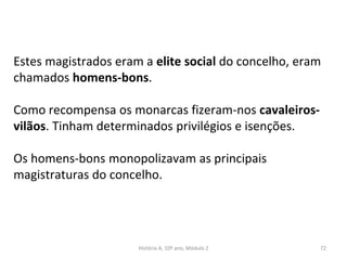 Estes magistrados eram a elite social do concelho, eram
chamados homens-bons.
Como recompensa os monarcas fizeram-nos cavaleiros-
vilãos. Tinham determinados privilégios e isenções.
Os homens-bons monopolizavam as principais
magistraturas do concelho.
História A, 10º ano, Módulo 2 72
 