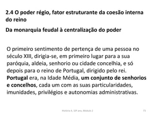 2.4 O poder régio, fator estruturante da coesão interna
do reino
Da monarquia feudal à centralização do poder
O primeiro sentimento de pertença de uma pessoa no
século XIII, dirigia-se, em primeiro lugar para a sua
paróquia, aldeia, senhorio ou cidade concelhia, e só
depois para o reino de Portugal, dirigido pelo rei.
Portugal era, na Idade Média, um conjunto de senhorios
e concelhos, cada um com as suas particularidades,
imunidades, privilégios e autonomias administrativas.
História A, 10º ano, Módulo 2 73
 