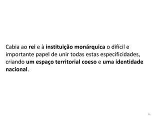 74
Cabia ao rei e à instituição monárquica o difícil e
importante papel de unir todas estas especificidades,
criando um espaço territorial coeso e uma identidade
nacional.
 