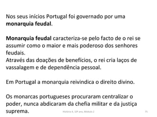 Nos seus inícios Portugal foi governado por uma
monarquia feudal.
Monarquia feudal caracteriza-se pelo facto de o rei se
assumir como o maior e mais poderoso dos senhores
feudais.
Através das doações de benefícios, o rei cria laços de
vassalagem e de dependência pessoal.
Em Portugal a monarquia reivindica o direito divino.
Os monarcas portugueses procuraram centralizar o
poder, nunca abdicaram da chefia militar e da justiça
suprema. História A, 10º ano, Módulo 2 75
 