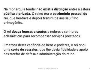 Na monarquia feudal não existia distinção entre a esfera
pública e privada. O reino era o património pessoal do
rei, que herdava e depois transmitia aos seu filho
primogénito.
O rei doava honras e coutos a nobres e senhores
eclesiásticos para recompensar serviços prestados.
Em troca desta cedência de bens e poderes, o rei criou
uma corte de vassalos, que lhe devia fidelidade e apoio
nas tarefas de defesa e administração do reino.
História A, 10º ano, Módulo 2 76
 