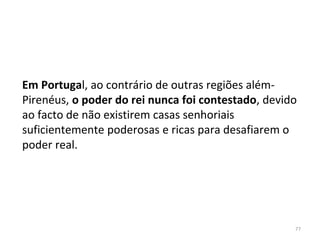 77
Em Portugal, ao contrário de outras regiões além-
Pirenéus, o poder do rei nunca foi contestado, devido
ao facto de não existirem casas senhoriais
suficientemente poderosas e ricas para desafiarem o
poder real.
 