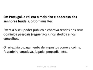 Em Portugal, o rei era o mais rico e poderoso dos
senhores feudais, o Dominus Rex.
Exercia o seu poder público e cobrava rendas nos seus
domínios pessoais (reguengos), nos alódios e nos
concelhos.
O rei exigia o pagamento de impostos como a coima,
fossadeira, anúduva, jugada, pousadia, etc..
História A, 10º ano, Módulo 2 78
 