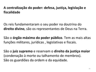 A centralização do poder: defesa, justiça, legislação e
fiscalidade
Os reis fundamentaram o seu poder na doutrina do
direito divino, são os representantes de Deus na Terra.
São o órgão máximo do poder público. Tem as mais altas
funções militares, jurídicas , legislativas e fiscais.
São o juiz supremo e reservam o direito da justiça maior
(condenação à morte ou talhamento de membros).
São os guardiões da ordem e da equidade.
79
 