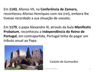 Em 1143, Afonso VII, na Conferência de Zamora,
reconheceu Afonso Henriques com rex (rei), embora lhe
tivesse recordado a sua situação de vassalo;
Em 1179, o papa Alexandre III, através da bula Manifestis
Probatum, reconheceu a independência do Reino de
Portugal, em contrapartida, Portugal tinha de pagar um
tributo anual ao Papa.
Castelo de Guimarães
História A, 10º ano, Módulo 2 8
 