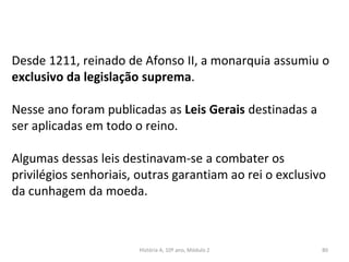 Desde 1211, reinado de Afonso II, a monarquia assumiu o
exclusivo da legislação suprema.
Nesse ano foram publicadas as Leis Gerais destinadas a
ser aplicadas em todo o reino.
Algumas dessas leis destinavam-se a combater os
privilégios senhoriais, outras garantiam ao rei o exclusivo
da cunhagem da moeda.
História A, 10º ano, Módulo 2 80
 
