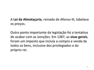 81
A Lei da Almotaçaria, reinado de Afonso III, tabelava
os preços.
Outro ponto importante da legislação foi a tentativa
de acabar com as isenções. Em 1387, as sisas gerais,
foram um imposto que incluía a compra e venda de
todos os bens, inclusive dos privilegiados e do
próprio rei.
 