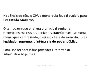Nos finais do século XIV, a monarquia feudal evoluiu para
um Estado Moderno.
O tempo em que o rei era o principal senhor e
recompensava os seus apoiantes transformava-se numa
monarquia centralizada, o rei é o chefe do exército, juiz e
legislador supremo, o intérprete do poder público.
Para isso foi necessário proceder à reforma da
administração pública.
História A, 10º ano, Módulo 2 82
 
