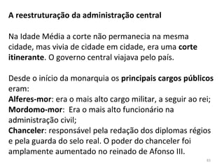 A reestruturação da administração central
Na Idade Média a corte não permanecia na mesma
cidade, mas vivia de cidade em cidade, era uma corte
itinerante. O governo central viajava pelo país.
Desde o início da monarquia os principais cargos públicos
eram:
Alferes-mor: era o mais alto cargo militar, a seguir ao rei;
Mordomo-mor: Era o mais alto funcionário na
administração civil;
Chanceler: responsável pela redação dos diplomas régios
e pela guarda do selo real. O poder do chanceler foi
amplamente aumentado no reinado de Afonso III.
83
 