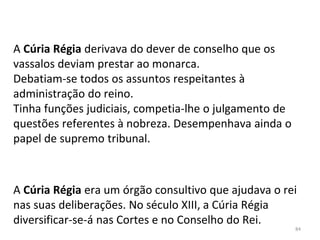 A Cúria Régia era um órgão consultivo que ajudava o rei
nas suas deliberações. No século XIII, a Cúria Régia
diversificar-se-á nas Cortes e no Conselho do Rei.
A Cúria Régia derivava do dever de conselho que os
vassalos deviam prestar ao monarca.
Debatiam-se todos os assuntos respeitantes à
administração do reino.
Tinha funções judiciais, competia-lhe o julgamento de
questões referentes à nobreza. Desempenhava ainda o
papel de supremo tribunal.
84
 