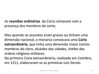 As reuniões ordinárias da Cúria contavam com a
presença dos membros da corte;
Mas quando os assuntos eram graves ou tinham uma
dimensão nacional, o monarca convocava uma Cúria
extraordinária, que tinha uma dimensão maior (vários
membros do clero, alcaides das cidades, chefes das
ordens religioso-militares.
Na primeira Cúria extraordinária, realizada em Coimbra,
em 1211, elaboraram-se as primeiras Leis Gerais.
História A, 10º ano, Módulo 2 85
 