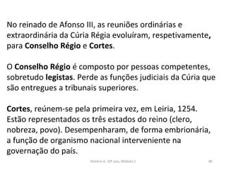 No reinado de Afonso III, as reuniões ordinárias e
extraordinária da Cúria Régia evoluíram, respetivamente,
para Conselho Régio e Cortes.
O Conselho Régio é composto por pessoas competentes,
sobretudo legistas. Perde as funções judiciais da Cúria que
são entregues a tribunais superiores.
Cortes, reúnem-se pela primeira vez, em Leiria, 1254.
Estão representados os três estados do reino (clero,
nobreza, povo). Desempenharam, de forma embrionária,
a função de organismo nacional interveniente na
governação do país.
História A, 10º ano, Módulo 2 86
 