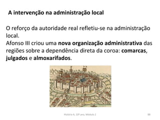 A intervenção na administração local
O reforço da autoridade real refletiu-se na administração
local.
Afonso III criou uma nova organização administrativa das
regiões sobre a dependência direta da coroa: comarcas,
julgados e almoxarifados.
História A, 10º ano, Módulo 2 88
 