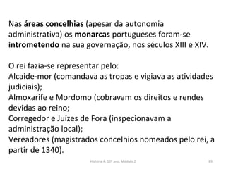 Nas áreas concelhias (apesar da autonomia
administrativa) os monarcas portugueses foram-se
intrometendo na sua governação, nos séculos XIII e XIV.
O rei fazia-se representar pelo:
Alcaide-mor (comandava as tropas e vigiava as atividades
judiciais);
Almoxarife e Mordomo (cobravam os direitos e rendes
devidas ao reino;
Corregedor e Juízes de Fora (inspecionavam a
administração local);
Vereadores (magistrados concelhios nomeados pelo rei, a
partir de 1340).
História A, 10º ano, Módulo 2 89
 