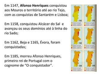Em 1147, Afonso Henriques conquistou
aos Mouros o território até ao rio Tejo,
com as conquistas de Santarém e Lisboa;
Em 1158, conquistou Alcácer do Sal e
avançou os seus domínios até à linha do
rio Sado;
Em 1162, Beja e 1165, Évora, foram
conquistadas;
Em 1185, morreu Afonso Henriques,
primeiro rei de Portugal com o
cognome de “O conquistador”.
9
 