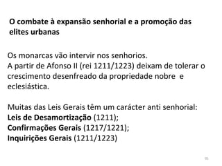 Os monarcas vão intervir nos senhorios.
A partir de Afonso II (rei 1211/1223) deixam de tolerar o
crescimento desenfreado da propriedade nobre e
eclesiástica.
Muitas das Leis Gerais têm um carácter anti senhorial:
Leis de Desamortização (1211);
Confirmações Gerais (1217/1221);
Inquirições Gerais (1211/1223)
O combate à expansão senhorial e a promoção das
elites urbanas
91
 