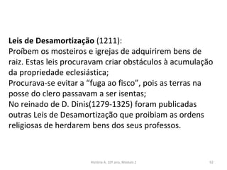 Leis de Desamortização (1211):
Proíbem os mosteiros e igrejas de adquirirem bens de
raiz. Estas leis procuravam criar obstáculos à acumulação
da propriedade eclesiástica;
Procurava-se evitar a “fuga ao fisco”, pois as terras na
posse do clero passavam a ser isentas;
No reinado de D. Dinis(1279-1325) foram publicadas
outras Leis de Desamortização que proibiam as ordens
religiosas de herdarem bens dos seus professos.
História A, 10º ano, Módulo 2 92
 