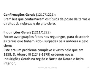 Confirmações Gerais (1217/1221):
Eram leis que confirmavam os títulos de posse de terras e
direitos da nobreza e do alto clero.
Inquirições Gerais (1211/1223):
Foram averiguações feitas nos reguengos, para descobrir
as terras que tinham sido usurpadas pela nobreza e pelo
clero;
Este era um problema complexo e vasto pelo que em
1258, D. Afonso III (1248-1279) ordenou novas
Inquirições Gerais na região e Norte do Douro e Beira
interior;
História A, 10º ano, Módulo 2 93
 