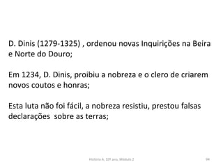 D. Dinis (1279-1325) , ordenou novas Inquirições na Beira
e Norte do Douro;
Em 1234, D. Dinis, proibiu a nobreza e o clero de criarem
novos coutos e honras;
Esta luta não foi fácil, a nobreza resistiu, prestou falsas
declarações sobre as terras;
História A, 10º ano, Módulo 2 94
 
