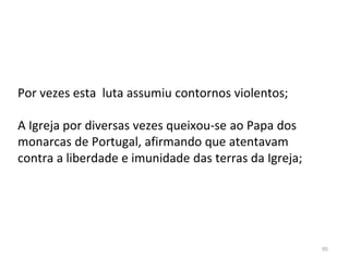 95
Por vezes esta luta assumiu contornos violentos;
A Igreja por diversas vezes queixou-se ao Papa dos
monarcas de Portugal, afirmando que atentavam
contra a liberdade e imunidade das terras da Igreja;
 