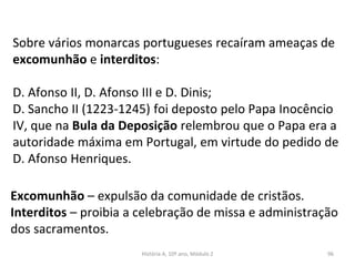 Sobre vários monarcas portugueses recaíram ameaças de
excomunhão e interditos:
D. Afonso II, D. Afonso III e D. Dinis;
D. Sancho II (1223-1245) foi deposto pelo Papa Inocêncio
IV, que na Bula da Deposição relembrou que o Papa era a
autoridade máxima em Portugal, em virtude do pedido de
D. Afonso Henriques.
Excomunhão – expulsão da comunidade de cristãos.
Interditos – proibia a celebração de missa e administração
dos sacramentos.
História A, 10º ano, Módulo 2 96
 
