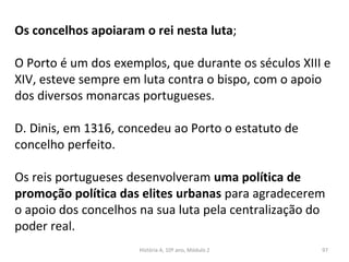 Os concelhos apoiaram o rei nesta luta;
O Porto é um dos exemplos, que durante os séculos XIII e
XIV, esteve sempre em luta contra o bispo, com o apoio
dos diversos monarcas portugueses.
D. Dinis, em 1316, concedeu ao Porto o estatuto de
concelho perfeito.
Os reis portugueses desenvolveram uma política de
promoção política das elites urbanas para agradecerem
o apoio dos concelhos na sua luta pela centralização do
poder real.
História A, 10º ano, Módulo 2 97
 